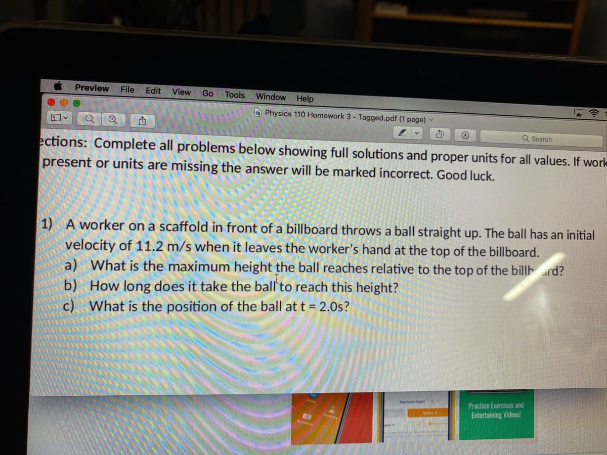 Preview
File
Edit
View
Go
Window Help
Tools
A Physics 110 Homework 3 - Tagged.pdf (1 page)
口v
Q Search
ections: Complete all problems below showing full solutions and proper units for all values. If work
present or units are missing the answer will be marked incorrect. Good luck.
1) A worker on a scaffold in front of a billboard throws a ball straight up. The ball has an initial
velocity of 11.2 m/s when it leaves the worker's hand at the top of the billboard.
a) What is the maximum height the ball reaches relative to the top of the billhard?
b) How long does it take the ball'to reach this height?
c) What is the position of the ball at t = 2.0s?
h we s
Practice Exercises and
See
Entertaining Videos!
