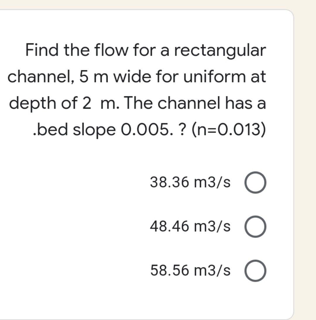 Find the flow for a rectangular
channel, 5 m wide for uniform at
depth of 2 m. The channel has a
.bed slope 0.005. ? (n=0.013)
38.36 m3/s O
48.46 m3/s O
58.56 m3/s O