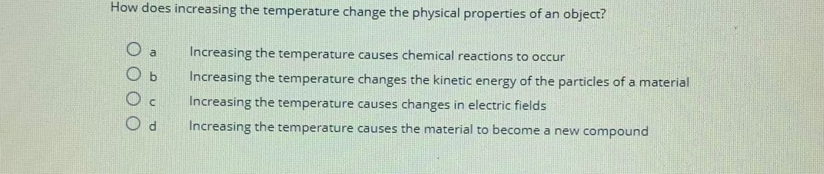 How does increasing the temperature change the physical properties of an object?
Increasing the temperature causes chemical reactions to occur
Increasing the temperature changes the kinetic energy of the particles of a material
Increasing the temperature causes changes in electric fields
Increasing the temperature causes the material to become a new compound