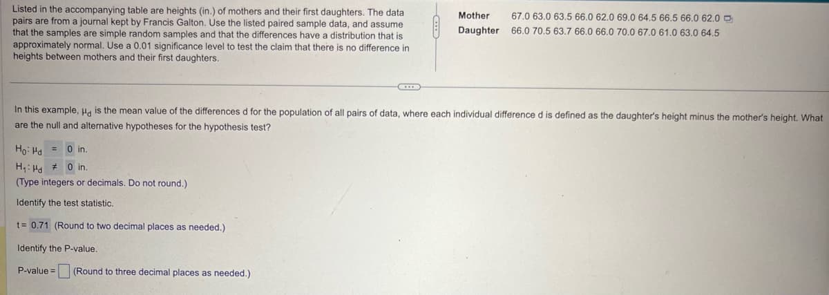 Listed in the accompanying table are heights (in.) of mothers and their first daughters. The data
pairs are from a journal kept by Francis Galton. Use the listed paired sample data, and assume
that the samples are simple random samples and that the differences have a distribution that is
approximately normal. Use a 0.01 significance level to test the claim that there is no difference in
heights between mothers and their first daughters.
Mother 67.0 63.0 63.5 66.0 62.0 69.0 64.5 66.5 66.0 62.0
Daughter 66.0 70.5 63.7 66.0 66.0 70.0 67.0 61.0 63.0 64.5
In this example, Hd is the mean value of the differences d for the population of all pairs of data, where each individual difference d is defined as the daughter's height minus the mother's height. What
are the null and alternative hypotheses for the hypothesis test?
Ho: Ha
=
0 in.
H₁ Hd
# 0 in.
(Type integers or decimals. Do not round.)
Identify the test statistic.
t= 0.71 (Round to two decimal places as needed.)
Identify the P-value.
P-value=
(Round to three decimal places as needed.)