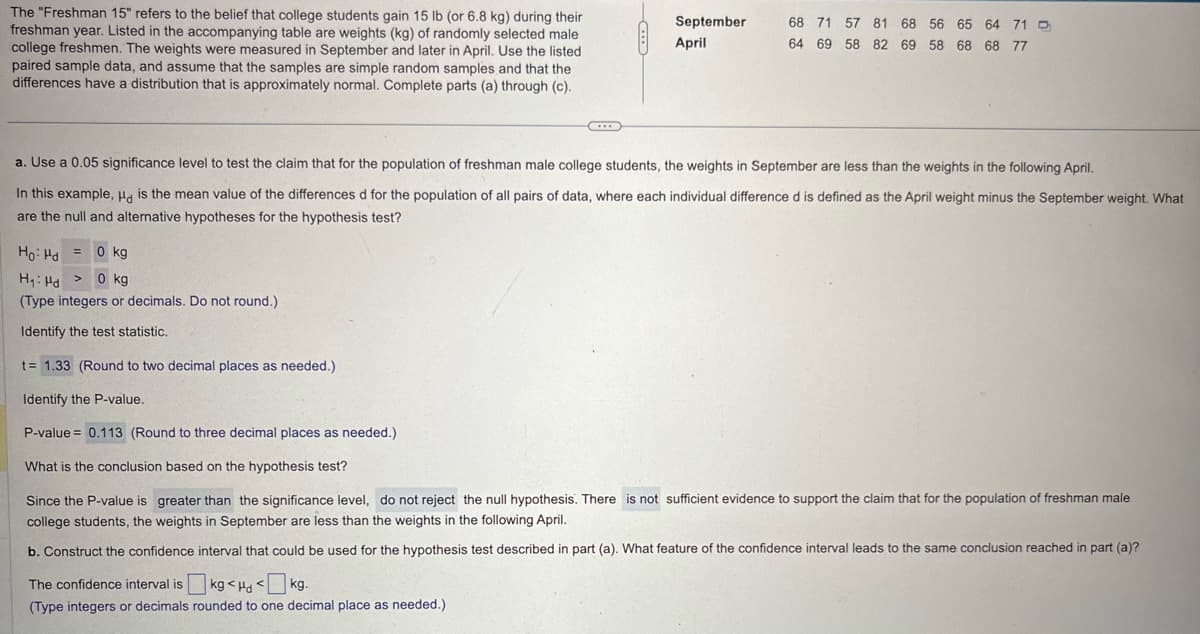 The "Freshman 15" refers to the belief that college students gain 15 lb (or 6.8 kg) during their
freshman year. Listed in the accompanying table are weights (kg) of randomly selected male
college freshmen. The weights were measured in September and later in April. Use the listed
paired sample data, and assume that the samples are simple random samples and that the
differences have a distribution that is approximately normal. Complete parts (a) through (c).
-
September
April
68 71 57 81 68 56 65 64 71
64 69 58 82 69 58 68 68 77
a. Use a 0.05 significance level to test the claim that for the population of freshman male college students, the weights in September are less than the weights in the following April.
In this example, Hd is the mean value of the differences d for the population of all pairs of data, where each individual difference d is defined as the April weight minus the September weight. What
are the null and alternative hypotheses for the hypothesis test?
Ho Hd
0 kg
H₁ Hd > 0 kg
(Type integers or decimals. Do not round.)
Identify the test statistic.
t= 1.33 (Round to two decimal places as needed.).
Identify the P-value.
P-value = 0.113 (Round to three decimal places as needed.)
What is the conclusion based on the hypothesis test?
Since the P-value is greater than the significance level, do not reject the null hypothesis. There is not sufficient evidence to support the claim that for the population of freshman male
college students, the weights in September are less than the weights in the following April.
b. Construct the confidence interval that could be used for the hypothesis test described in part (a). What feature of the confidence interval leads to the same conclusion reached in part (a)?
The confidence interval is kg <H<kg.
(Type integers or decimals rounded to one decimal place as needed.)
