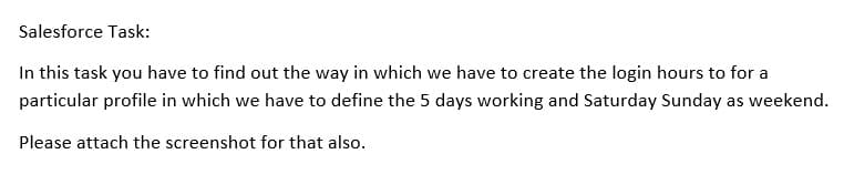 Salesforce Task:
In this task you have to find out the way in which we have to create the login hours to for a
particular profile in which we have to define the 5 days working and Saturday Sunday as weekend.
Please attach the screenshot for that also.
