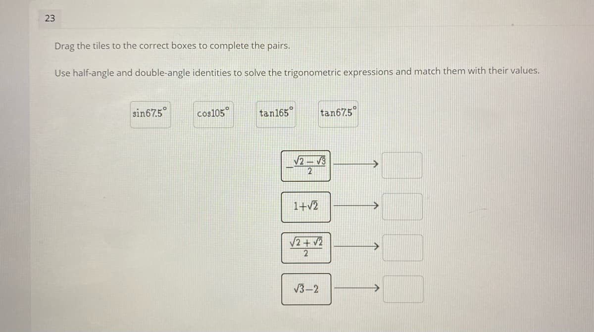 23
Drag the tiles to the correct boxes to complete the pairs.
Use half-angle and double-angle identities to solve the trigonometric expressions and match them with their values.
sin67.5
cos105°
tan165
tan675
/2 – V3
2
1+v2
V2+ v2
V3–2
