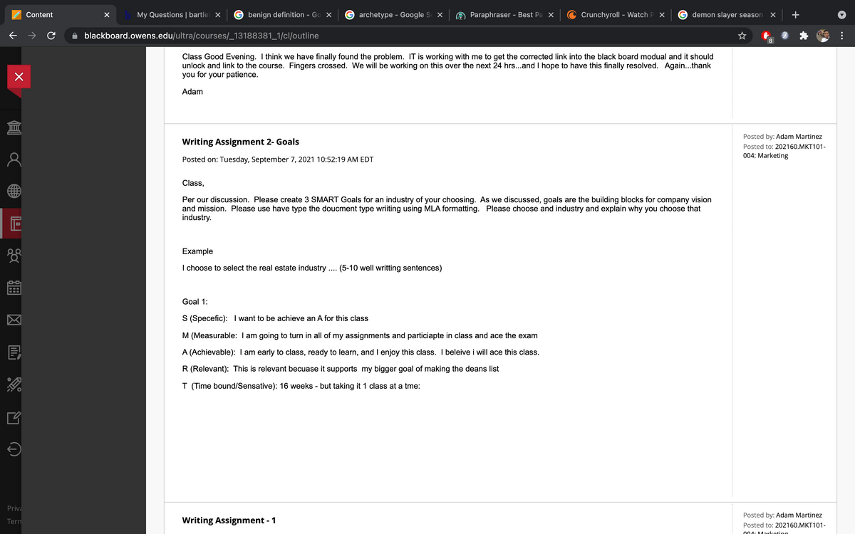 Content
My Questions | bartlel x
benign definition - Go X
Garchetype - Google S X
Paraphraser - Best Pa X
Crunchyroll - Watch P X
demon slayer season
blackboard.owens.edu/ultra/courses/_13188381_1/cl/outline
8
Class Good Evening. I think we have finally found the problem. IT is working with me to get the corrected link into the black board modual and it should
unlock and link to the course. Fingers crossed. We will be working on this over the next 24 hrs...and I hope to have this finally resolved. Again...thank
you for your patience.
Adam
Posted by: Adam Martinez
Writing Assignment 2- Goals
Posted to: 202160.MKT101-
004: Marketing
Posted on: Tuesday, September 7, 2021 10:52:19 AM EDT
Class,
Per our discussion. Please create 3 SMART Goals for an industry of your choosing. As we discussed, goals are the building blocks for company vision
and mission. Please use have type the doucment type wriiting using MLA formatting. Please choose and industry and explain why you choose that
industry.
Example
I choose to select the real estate industry . (5-10 well writting sentences)
Goal 1:
S (Specefic): I want to be achieve an A for this class
M (Measurable: I am going to turn in all of my assignments and particiapte in class and ace the exam
A (Achievable): I am early to class, ready to learn, and I enjoy this class. I beleive i will ace this class.
R (Relevant): This is relevant becuase it supports my bigger goal of making the deans list
T (Time bound/Sensative): 16 weeks - but taking it 1 class at a tme:
Priva
Posted by: Adam Martinez
Tern
Writing Assignment - 1
Posted to: 202160.MKT101-
004: Markoting
圖 図
