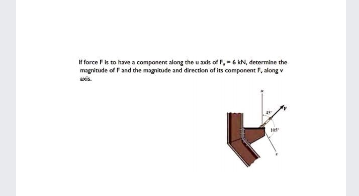 If force F is to have a component along the u axis of F, = 6 kN, determine the
magnitude of F and the magnitude and direction of its component F, along v
axis.
105
