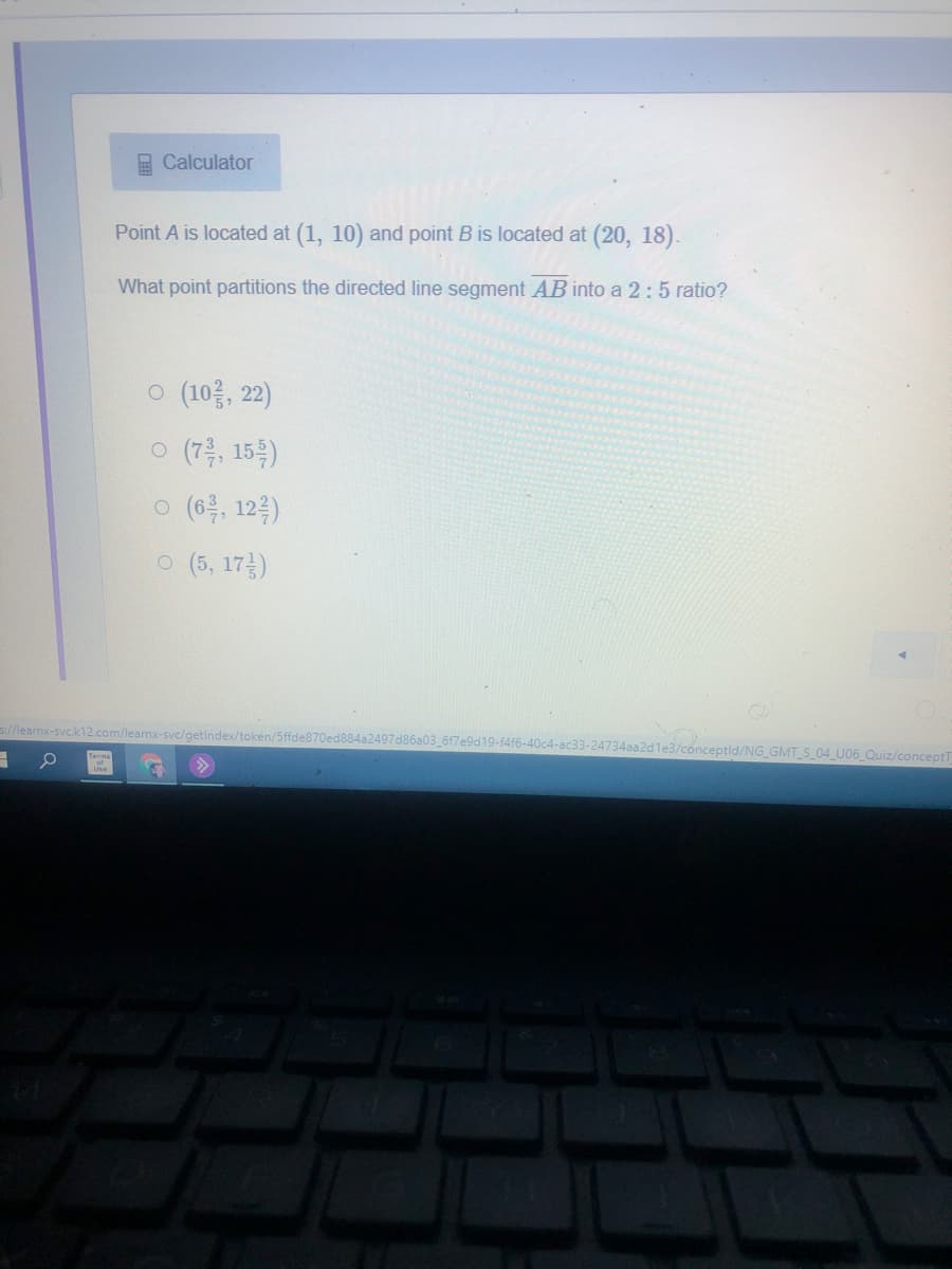 E Calculator
Point A is located at (1, 10) and point B is located at (20, 18).
What point partitions the directed line segment AB into a 2:5 ratio?
o (10, 22)
o (7층, 15)
o (6, 122)
o (5, 17금)
s//learnx-svc.k12.com/learnx-svc/getindex/token/5ffde870ed884a2497d86a03_6f7e9d19-14f6-40c4-ac33-24734aa2dle3/conceptld/NG_GMT_S_04 U06 Quiz/conceptT
