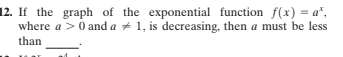 12. If the graph of the exponential function f(x) = a",
where a > 0 and a + 1, is decreasing, then a must be less
than
