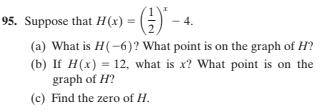 95. Suppose that H(x) =
4.
(a) What is H(-6)? What point is on the graph of H?
(b) If H(x) = 12, what is x? What point is on the
graph of H?
(c) Find the zero of H.
