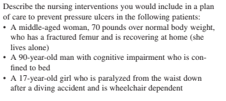 Describe the nursing interventions you would include in a plan
of care to prevent pressure ulcers in the following patients:
• A middle-aged woman, 70 pounds over normal body weight,
who has a fractured femur and is recovering at home (she
lives alone)
• 90-year-old man with cognitive impairment who is con-
fined to bed
A 17-year-old girl who is paralyzed from the waist down
after a diving accident and is wheelchair dependent
