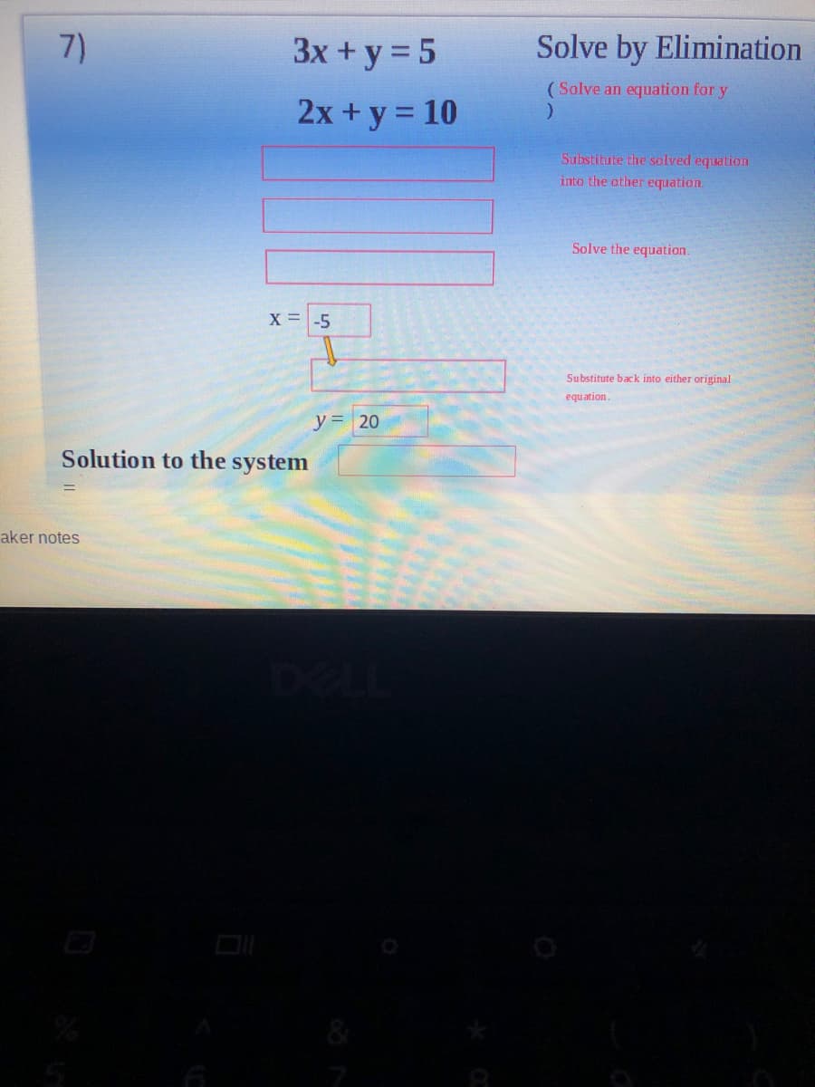 7)
3x + y = 5
Solve by Elimination
(Solve an equation for y
2x + y = 10
Substitute the solved equation
into the other equation.
Solve the equation.
X = -5
Substitute back into either original
equation.
y = 20
Solution to the system
%3D
aker notes
DI
