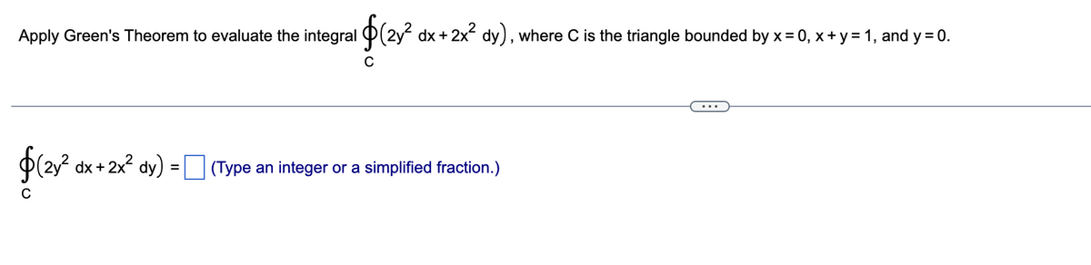 Apply Green's Theorem to evaluate the integral $(2y² dx + 2x² dy), where C is the triangle bounded by x = 0, x + y = 1, and y = 0.
$(2y² dx + 2x² dy) = (Type an integer or a simplified fraction.)
C