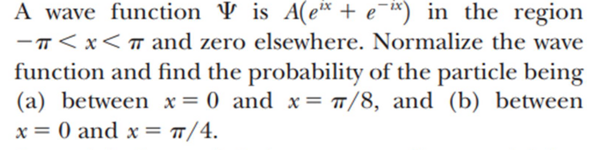### Problem Statement: Wave Function Normalization and Probability Calculation

A wave function Ψ is given by \( \Psi = A(e^{ix} + e^{-ix}) \) in the region \(-\pi < x < \pi\) and zero elsewhere. Normalize the wave function and find the probability of the particle being 

(a) between \( x = 0 \) and \( x = \frac{\pi}{8} \), and 

(b) between \( x = 0 \) and \( x = \frac{\pi}{4} \).

### Solution Approach

#### Step 1: Normalization of the Wave Function

To normalize the wave function, we must impose the following condition:
\[
\int_{-\pi}^{\pi} |\Psi(x)|^2 \, dx = 1.
\]

Given the wave function \(\Psi = A(e^{ix} + e^{-ix})\), we first compute \(|\Psi|^2\):

\[
|\Psi|^2 = |A(e^{ix} + e^{-ix})|^2 = A^2 (e^{ix} + e^{-ix})(e^{-ix} + e^{ix}) = A^2 (2 + 2\cos(2x)) = 2A^2 (1 + \cos(2x)).
\]

The normalization condition then becomes:

\[
\int_{-\pi}^{\pi} 2A^2 (1 + \cos(2x)) \, dx = 1.
\]

Splitting up the integral:

\[
2A^2 \int_{-\pi}^{\pi} (1 + \cos(2x)) \, dx = 1.
\]

Note that \(\int_{-\pi}^{\pi} \cos(2x) \, dx = 0\). Thus, we have:

\[
2A^2 \int_{-\pi}^{\pi} 1 \, dx = 1 \implies 2A^2 [x]_{-\pi}^{\pi} = 1 \implies 2A^2 (2\pi) = 1 \implies A^2 = \frac{1}{4\pi} \implies A = \frac{1}{2\sqrt{\pi}}.
\]

#### Step 2: Probability Calculations

For \( x = 0 \
