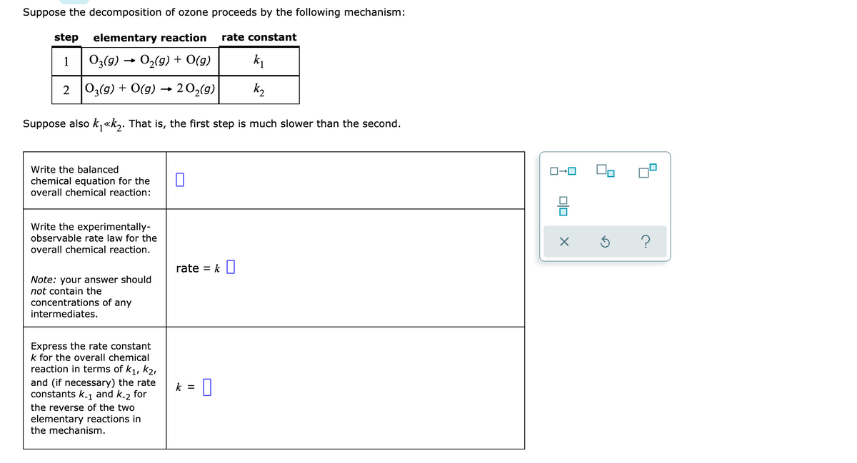 Suppose the decomposition of ozone proceeds by the following mechanism:
step elementary reaction rate constant
103(g) 0₂(g) + O(g)
2 O3(g) + O(g) → 20₂(g)
Suppose also k₁<<k₂. That is, the first step is much slower than the second.
Write the balanced
chemical equation for the
overall chemical reaction:
Write the experimentally-
observable rate law for the
overall chemical reaction.
Note: your answer should
not contain the
concentrations of any
intermediates.
Express the rate constant
k for the overall chemical
reaction in terms of k₁, K₂,
and (if necessary) the rate
constants k-₁ and k-2 for
the reverse of the two
elementary reactions in
the mechanism.
0
rate = k
k =
k₁
k₂
0
1-0
X
5
?