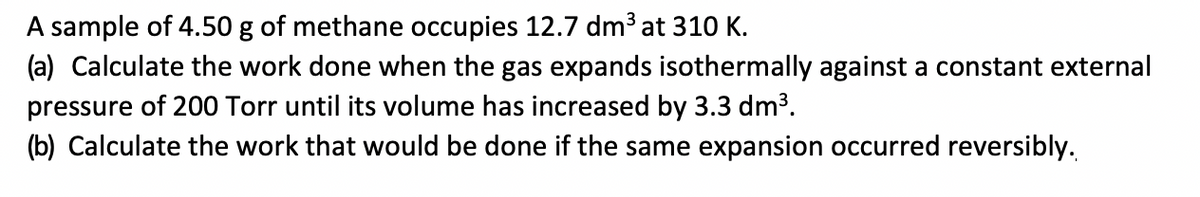 A sample of 4.50 g of methane occupies 12.7 dm³ at 310 K.
(a) Calculate the work done when the gas expands isothermally against a constant external
pressure of 200 Torr until its volume has increased by 3.3 dm³.
(b) Calculate the work that would be done if the same expansion occurred reversibly.