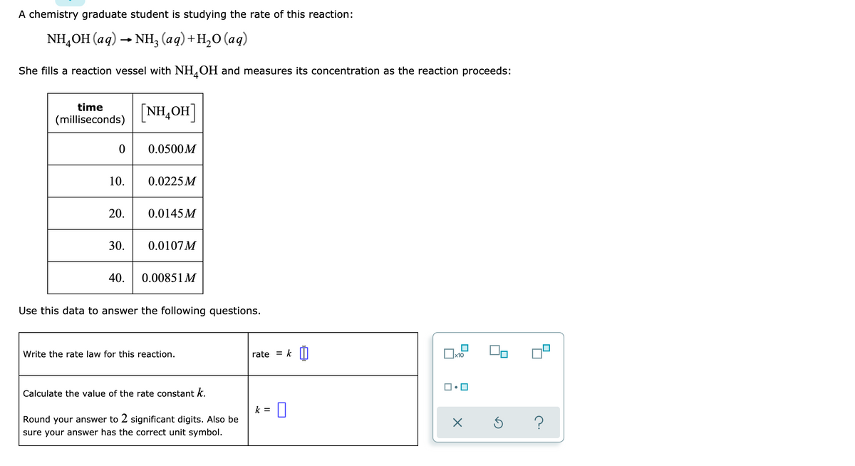 A chemistry graduate student is studying the rate of this reaction:
NH,OH (aq) → NH, (aq)+H,O(aq)
-
She fills a reaction vessel with NH4OH and measures its concentration as the reaction proceeds:
time
(milliseconds)
0
10.
20.
[NHẠOH]
0.0500M
0.0225 M
0.0145M
30. 0.0107M
40. 0.00851 M
Use this data to answer the following questions.
Write the rate law for this reaction.
Calculate the value of the rate constant k.
Round your answer to 2 significant digits. Also be
sure your answer has the correct unit symbol.
rate
k =
= k 0
x10
X
S
?