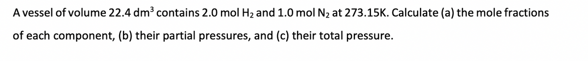 A vessel of volume 22.4 dm³ contains 2.0 mol H₂ and 1.0 mol N₂ at 273.15K. Calculate (a) the mole fractions
of each component, (b) their partial pressures, and (c) their total pressure.