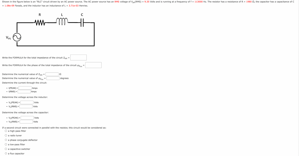 Shown in the figure below is an "RLC" circuit driven by an AC power source. The AC power source has an RMS voltage of Vps (RMS) = 9.35 Volts and is running at a frequency of f = 113000 Hz. The resistor has a resistance of R = 1980 , the capacitor has a capacitance of C
= 1.08e-09 Farads, and the inductor has an inductance of L = 3.71e-03 Henries.
mm
Vps
Write the FORMULA for the total impedance of the circuit Ztot =
R
ww
Write the FORMULA for the phase of the total impedance of the circuit øztot
Determine the numerical value of Ztot
Determine the numerical value of
PZtot
Determine the current through the circuit:
• I(PEAK) =
• I(RMS) =
Amps
Amps
Determine the voltage across the inductor:
• VL(PEAK) =
Volts
Volts
VL(RMS) =
O a low-pass filter
=
Determine the voltage across the capacitor:
• Vc(PEAK) =
Volts
Volts
• Vc(RMS) =
a phase conjugate deflector
O a capacitive switcher
O a flux capacitor
=
2
If a second circuit were connected in parallel with the resistor, this circuit would be considered as:
O a high-pass filter
O a radio tuner
C
degrees