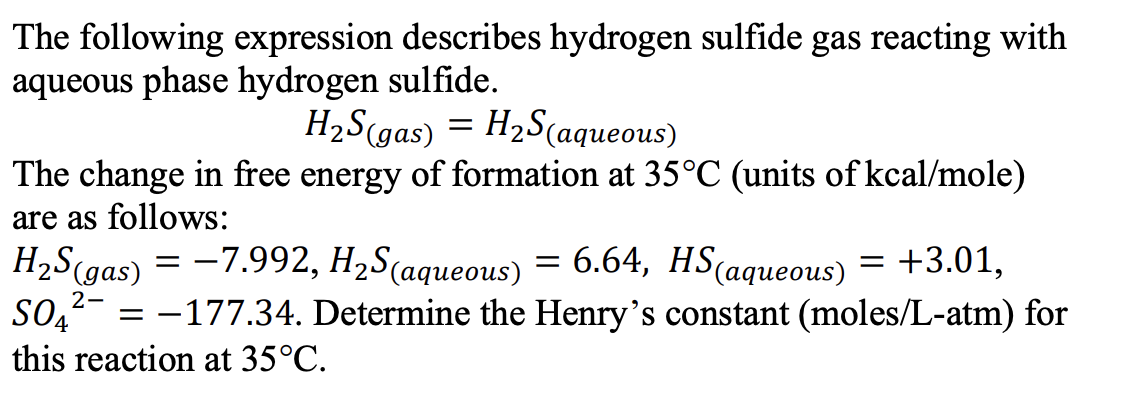 The following expression describes hydrogen sulfide gas reacting with
aqueous phase hydrogen sulfide.
H₂S(gas) = H₂S(aqueous)
The change in free energy of formation at 35°C (units of kcal/mole)
are as follows:
H₂S (gas) = -7.992, H₂S(aqueous) = 6.64, HS(aqueous) = +3.01,
SO4
= -177.34. Determine the Henry's constant (moles/L-atm) for
this reaction at 35°C.
2-