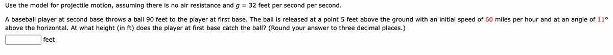 Use the model for projectile motion, assuming there is no air resistance and g = 32 feet per second per second.
A baseball player at second base throws a ball 90 feet to the player at first base. The ball is released at a point 5 feet above the ground with an initial speed of 60 miles per hour and at an angle of 11⁰
above the horizontal. At what height (in ft) does the player at first base catch the ball? (Round your answer to three decimal places.)
feet