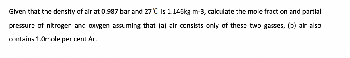 Given that the density of air at 0.987 bar and 27 °C is 1.146kg m-3, calculate the mole fraction and partial
pressure of nitrogen and oxygen assuming that (a) air consists only of these two gasses, (b) air also
contains 1.0mole per cent Ar.