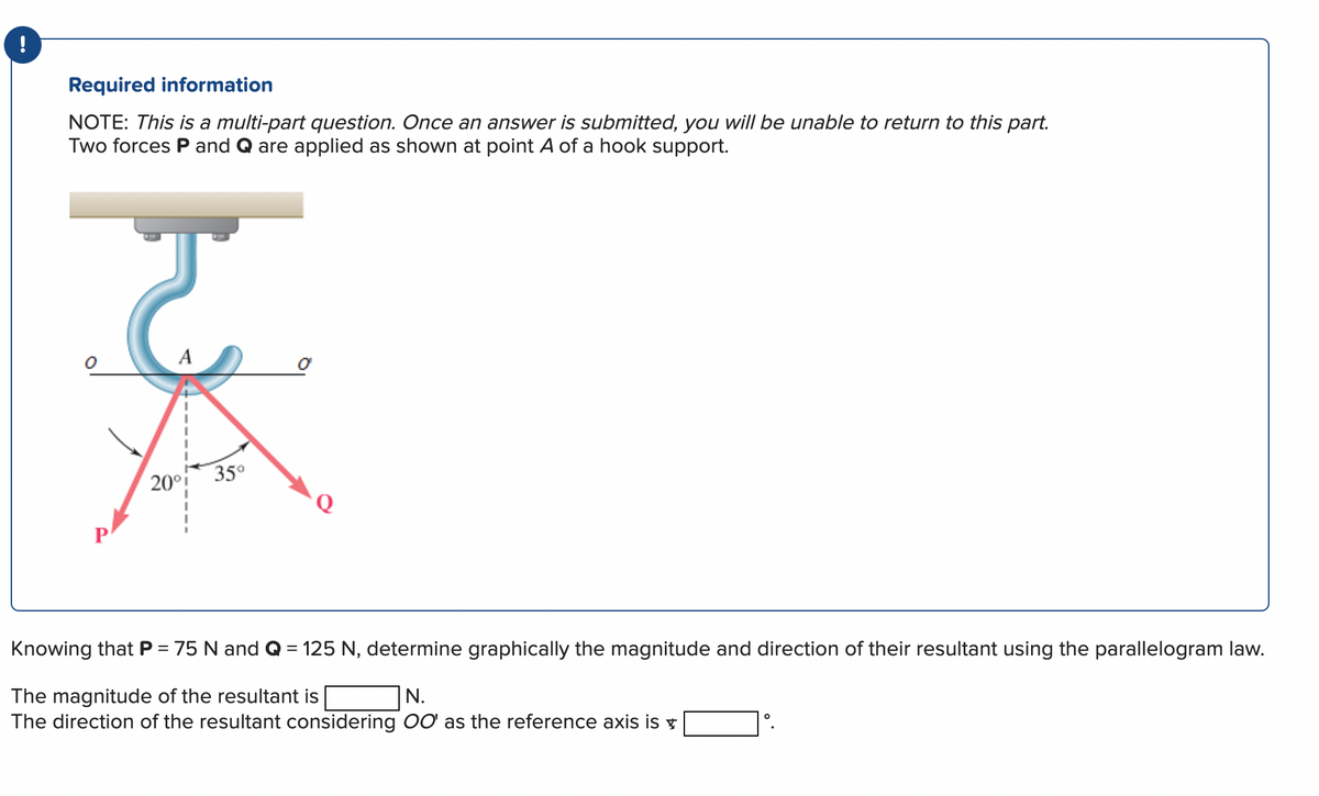 !
Required information
NOTE: This is a multi-part question. Once an answer is submitted, you will be unable to return to this part.
Two forces P and Q are applied as shown at point A of a hook support.
ट
A
20°i 35⁰
Knowing that P = 75 N and Q = 125 N, determine graphically the magnitude and direction of their resultant using the parallelogram law.
The magnitude of the resultant is
N.
The direction of the resultant considering OO' as the reference axis is