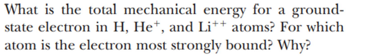 On this educational page, we start by examining a fundamental question in atomic physics:

**Question:**
What is the total mechanical energy for a ground-state electron in H, He⁺, and Li⁺⁺ atoms? For which atom is the electron most strongly bound? Why?

**Explanation:**

- **H Atom (Hydrogen):**
  Hydrogen has one electron and one proton. For a ground-state electron in hydrogen, the total mechanical energy, often represented as the energy level of the electron, is calculated using the Bohr model of the atom. The energy \( E_n \) of an electron in the nth orbit of a hydrogen atom is given by:

  \[
  E_n = - \frac{13.6 \text{ eV}}{n^2}
  \]

  For the ground state, \( n=1 \).

  \[
  E_1 = -13.6 \text{ eV}
  \]

- **He⁺ Ion (Helium ion):**
  Helium originally has two protons, but the He⁺ ion means it has one electron removed, leaving just one electron and two protons. The total mechanical energy for a ground-state electron can be calculated similarly but needs to account for the increased nuclear charge (Z=2):

  \[
  E_n = - \frac{13.6 \text{ eV} \cdot Z^2}{n^2}
  \]

  So for Helium ion \( ( \text{He}^+ , Z=2 ) \):

  \[
  E_1 = - 13.6 \text{ eV} \cdot 2^2 = - 54.4 \text{ eV}
  \]

- **Li⁺⁺ Ion (Lithium ion):**
  Lithium originally has three protons, but the \( \text{Li}^{++} \) ion means it has lost two electrons, leaving one electron and three protons. The total mechanical energy for a ground-state electron is:

  \[
  E_n = - \frac{13.6 \text{ eV} \cdot Z^2}{n^2}
  \]

  For the Lithium ion \( ( \text{Li}^{++} , Z=3 ) \):

  \[
  E_1 = - 13.6 \text{ eV} \