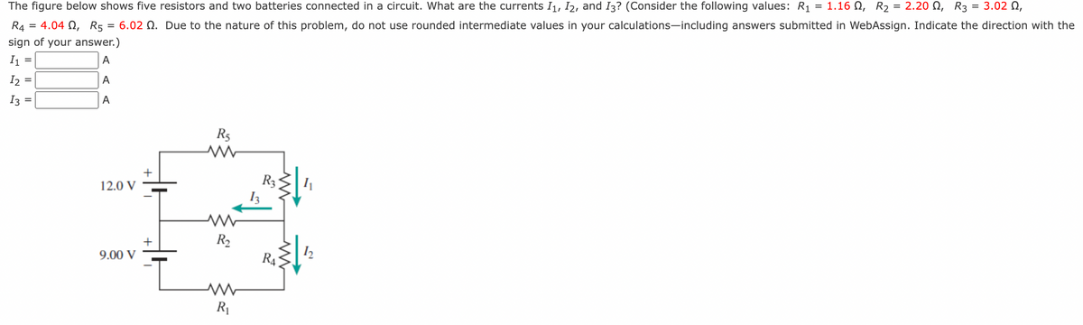 =
1.160, R₂
The figure below shows five resistors and two batteries connected in a circuit. What are the currents I₁, I2, and I3? (Consider the following values: R₁
2.20 , R3 = 3.02 0,
R4 = 4.040, R5 = 6.02 . Due to the nature of this problem, do not use rounded intermediate values in your calculations-including answers submitted in WebAssign. Indicate the direction with the
sign of your answer.)
I1
A
12:
A
13
A
=
12.0 V
9.00 V
+
+
I
R5
www
R₂
R₁
R3
RA
1₁
12
=