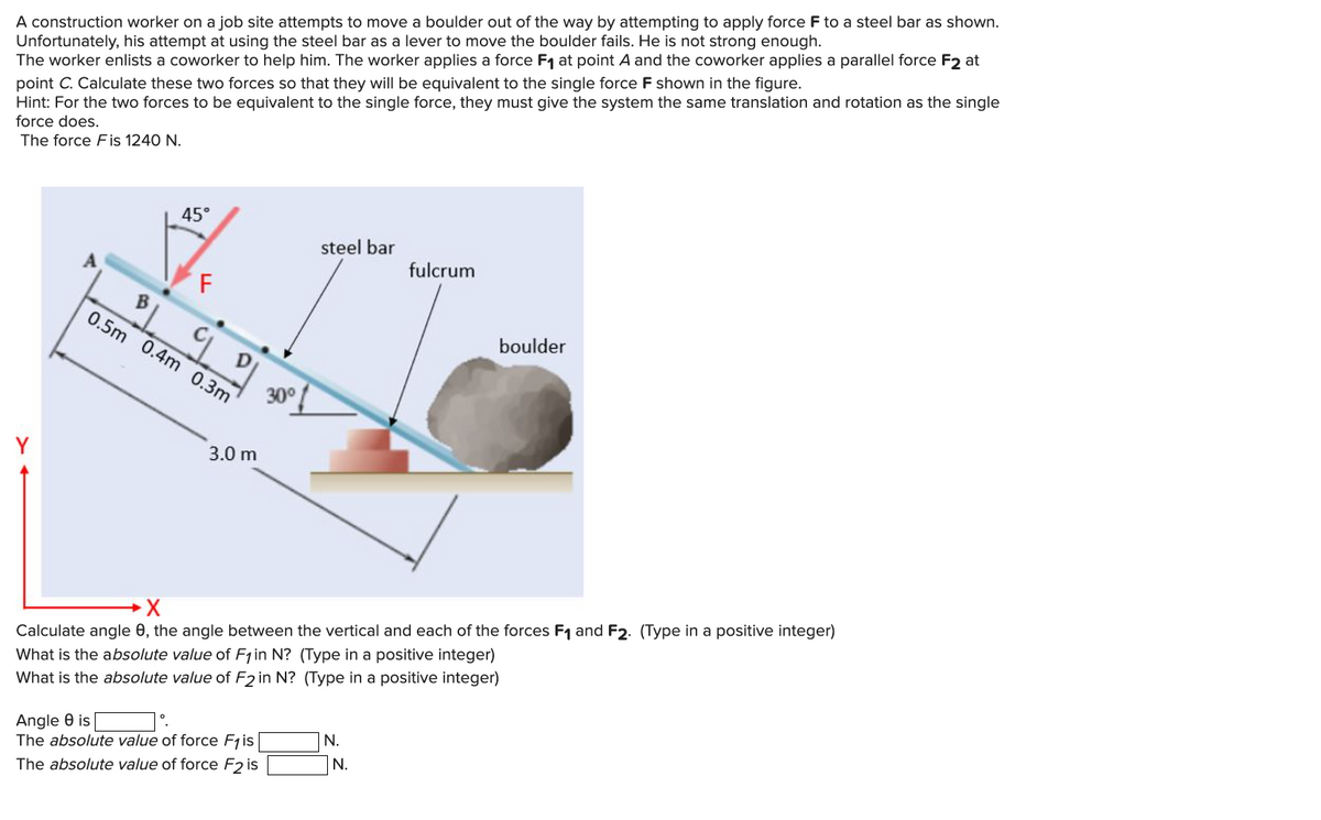 A construction worker on a job site attempts to move a boulder out of the way by attempting to apply force F to a steel bar as shown.
Unfortunately, his attempt at using the steel bar as a lever to move the boulder fails. He is not strong enough.
The worker enlists a coworker to help him. The worker applies a force F₁ at point A and the coworker applies a parallel force F2₂ at
point C. Calculate these two forces so that they will be equivalent to the single force F shown in the figure.
Hint: For the two forces to be equivalent to the single force, they must give the system the same translation and rotation as the single
force does.
The force Fis 1240 N.
Y
B
45°
F
LL
0.5m 0.4m 0.3m
3.0 m
30°
Angle 8 is
The absolute value of force F₁ is
The absolute value of force F2 is
steel bar
X
Calculate angle 8, the angle between the vertical and each of the forces F₁ and F2. (Type in a positive integer)
What is the absolute value of F₁ in N? (Type in a positive integer)
What is the absolute value of F2 in N? (Type in a positive integer)
N.
fulcrum
N.
boulder