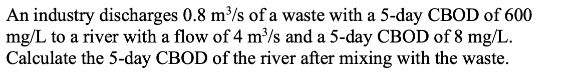 An industry discharges 0.8 m³/s of a waste with a 5-day CBOD of 600
mg/L to a river with a flow of 4 m³/s and a 5-day CBOD of 8 mg/L.
Calculate the 5-day CBOD of the river after mixing with the waste.