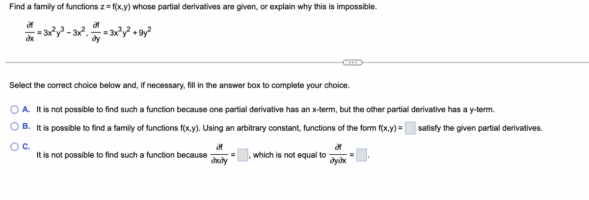 Find a family of functions z = = f(x,y) whose partial derivatives are given, or explain why this is impossible.
af
af
ду
Əx
= 3x²y³ - 3x²,
= 3x³y² +9y²
Select the correct choice below and, if necessary, fill in the answer box to complete your choice.
A. It is not possible to find such a function because one partial derivative has an x-term, but the other partial derivative has a y-term.
B. It is possible to find a family of functions f(x,y). Using an arbitrary constant, functions of the form f(x,y) = satisfy the given partial derivatives.
O C.
It is not possible to find such a function because
af
?хду
which is not equal to
af
əyəx
=