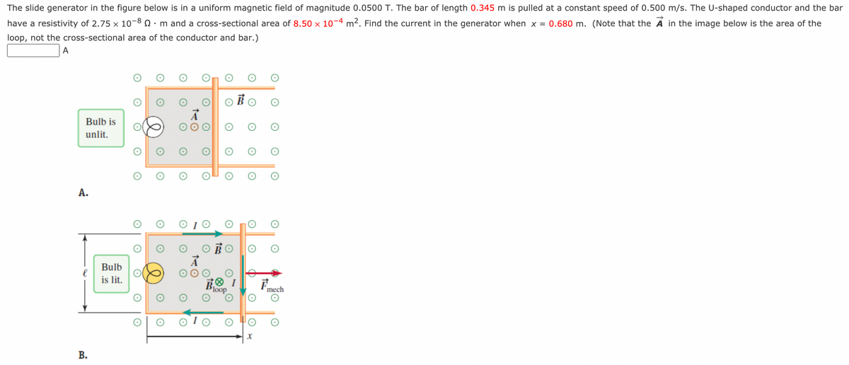 The slide generator in the figure below is in a uniform magnetic field of magnitude 0.0500 T. The bar of length 0.345 m is pulled at a constant speed of 0.500 m/s. The U-shaped conductor and the bar
have a resistivity of 2.75 × 10-8 · m and a cross-sectional area of 8.50 × 10−4 m². Find the current in the generator when x = 0.680 m. (Note that the A in the image below is the area of the
loop, not the cross-sectional area of the conductor and bar.)
A
Bulb is
unlit.
A.
B.
Bulb
is lit.
X
E
mech