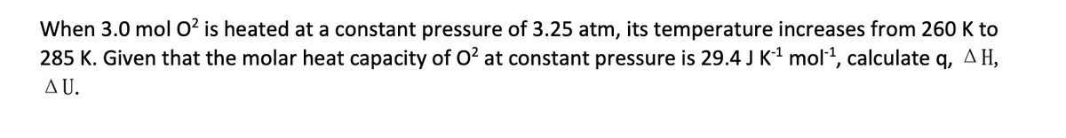 When 3.0 mol O² is heated at a constant pressure of 3.25 atm, its temperature increases from 260 K to
285 K. Given that the molar heat capacity of O² at constant pressure is 29.4 J K-¹ mol-¹, calculate q, AH,
ΔU.