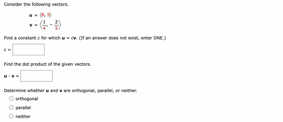 Consider the following vectors.
(8,5)
(1/1, -²/3)
4
C =
U =
Find a constant c for which u = cv. (If an answer does not exist, enter DNE.)
V =
V =
Find the dot product of the given vectors.
Determine whether u and v are orthogonal, parallel, or neither.
orthogonal
parallel
neither