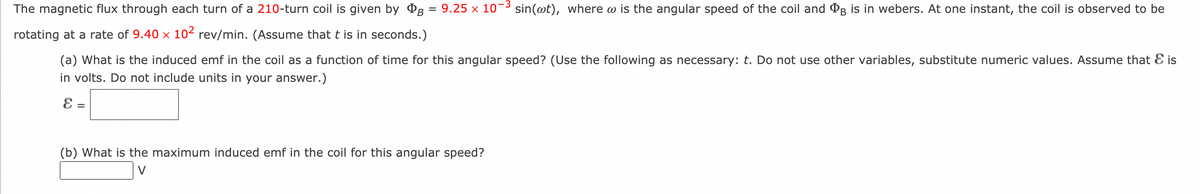 (a) What is the induced emf in the coil as a function of time for this angular speed? (Use the following as necessary: t. Do not use other variables, substitute numeric values. Assume that & is
in volts. Do not include units in your answer.)
E =
The magnetic flux through each turn of a 210-turn coil is given by B = 9.25 × 10-³ sin(wt), where w is the angular speed of the coil and B is in webers. At one instant, the coil is observed to be
rotating at a rate of 9.40 × 10² rev/min. (Assume that t is in seconds.)
(b) What is the maximum induced emf in the coil for this angular speed?
V