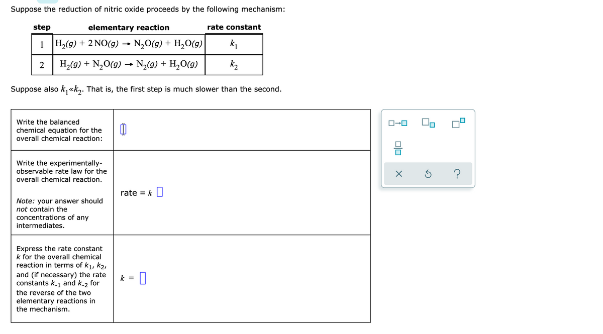Suppose the reduction of nitric oxide proceeds by the following mechanism:
elementary reaction
H₂(g) + 2NO(g) → N₂O(g) + H₂O(g)
k₁
2 H₂(g) + N₂O(g) → N₂(g) + H₂O(g)
k₂
Suppose also k₁<<k₂. That is, the first step is much slower than the second.
step
1
Write the balanced
chemical equation for the
overall chemical reaction:
Write the experimentally-
observable rate law for the
overall chemical reaction.
Note: your answer should
not contain the
concentrations of any
intermediates.
Express the rate constant
k for the overall chemical
reaction in terms of K₁, K₂,
and (if necessary) the rate
constants k-₁ and k-2 for
the reverse of the two
elementary reactions in
the mechanism.
rate
=
k = 0
k
0
rate constant
010
X
Ś
?