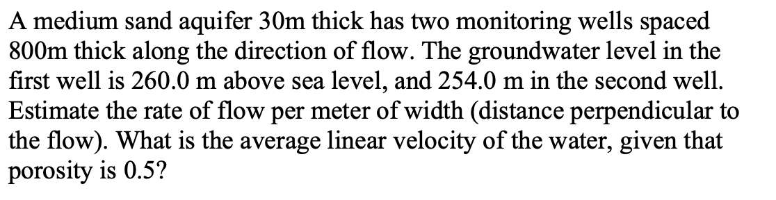 A medium sand aquifer 30m thick has two monitoring wells spaced
800m thick along the direction of flow. The groundwater level in the
first well is 260.0 m above sea level, and 254.0 m in the second well.
Estimate the rate of flow per meter of width (distance perpendicular to
the flow). What is the average linear velocity of the water, given that
porosity is 0.5?