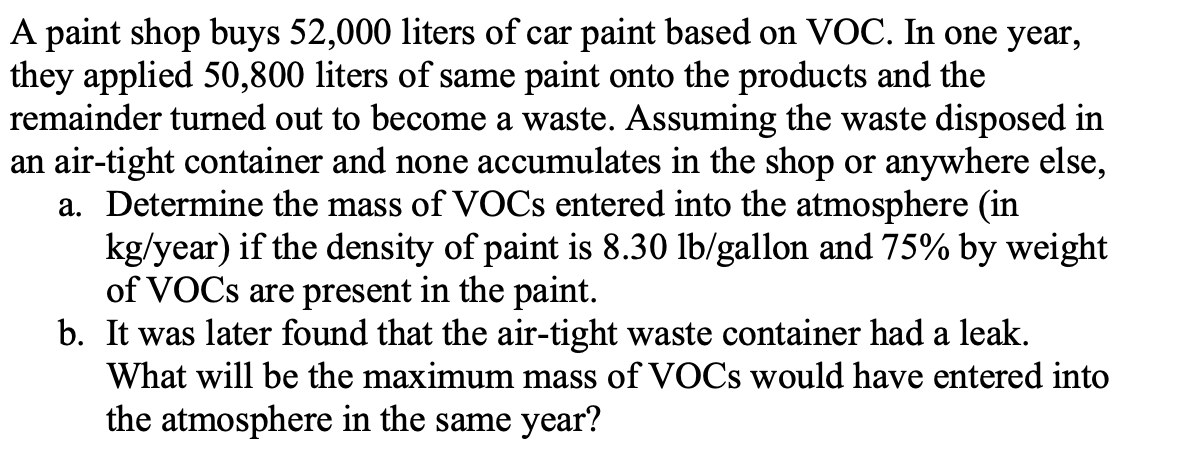 A paint shop buys 52,000 liters of car paint based on VOC. In one year,
they applied 50,800 liters of same paint onto the products and the
remainder turned out to become a waste. Assuming the waste disposed in
an air-tight container and none accumulates in the shop or anywhere else,
a. Determine the mass of VOCs entered into the atmosphere (in
kg/year) if the density of paint is 8.30 lb/gallon and 75% by weight
of VOCs are present in the paint.
b. It was later found that the air-tight waste container had a leak.
What will be the maximum mass of VOCs would have entered into
the atmosphere in the same year?