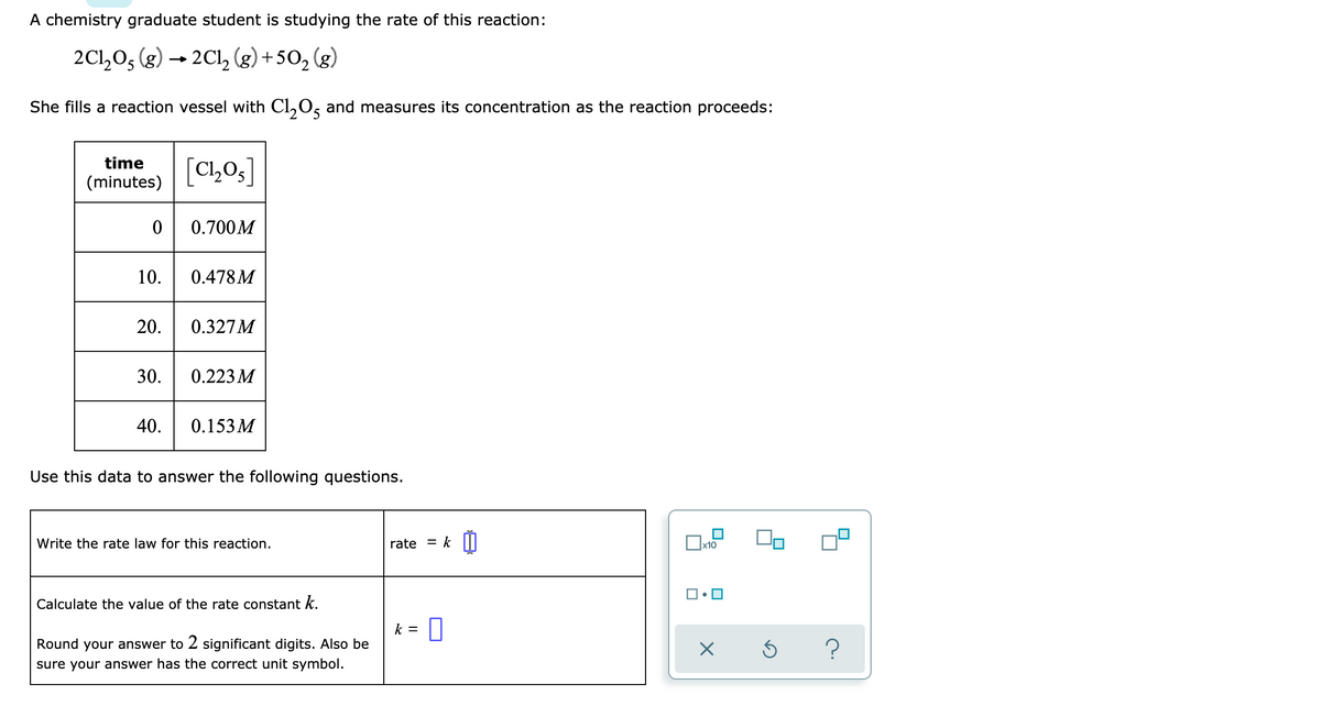 A chemistry graduate student is studying the rate of this reaction:
2C1205 (g) → 2Cl2 (g) +50₂ (g)
She fills a reaction vessel with C1₂05 and measures its concentration as the reaction proceeds:
time
(minutes)
0
10.
20.
30.
40.
[C₁₂05]
0.700M
0.478 M
0.327M
0.223 M
0.153M
Use this data to answer the following questions.
Write the rate law for this reaction.
Calculate the value of the rate constant k.
Round your answer to 2 significant digits. Also be
sure your answer has the correct unit symbol.
rate = k
k = 0
x10
X
Ś
?