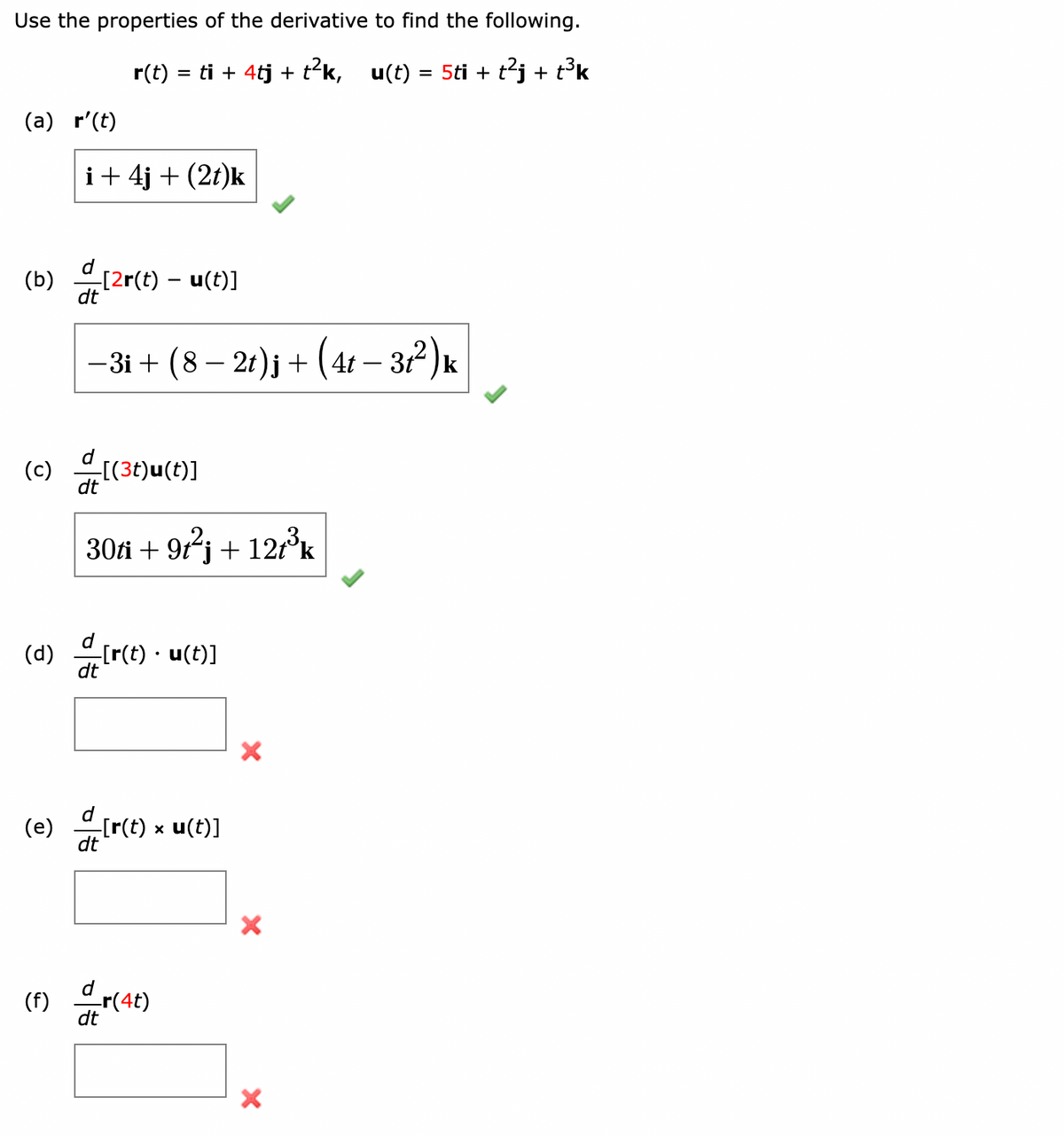 Use the properties of the derivative to find the following.
r(t) = ti + 4tj + t²k, u(t) = 5ti + t²j + t³k
(a) r'(t)
i + 4j + (2t)k
d_[2r(t) – u(t)]
-
−3i + (8 − 2t)j + (4t − 31²) k
(b) [2r(t)
(c) [(3t)u(t)]
30ti + 9t²j + 12t³k
(d) [r(t). u(t)]
dt
(e) [r(t) x u(t)]
(f) dr(4t)
X
X