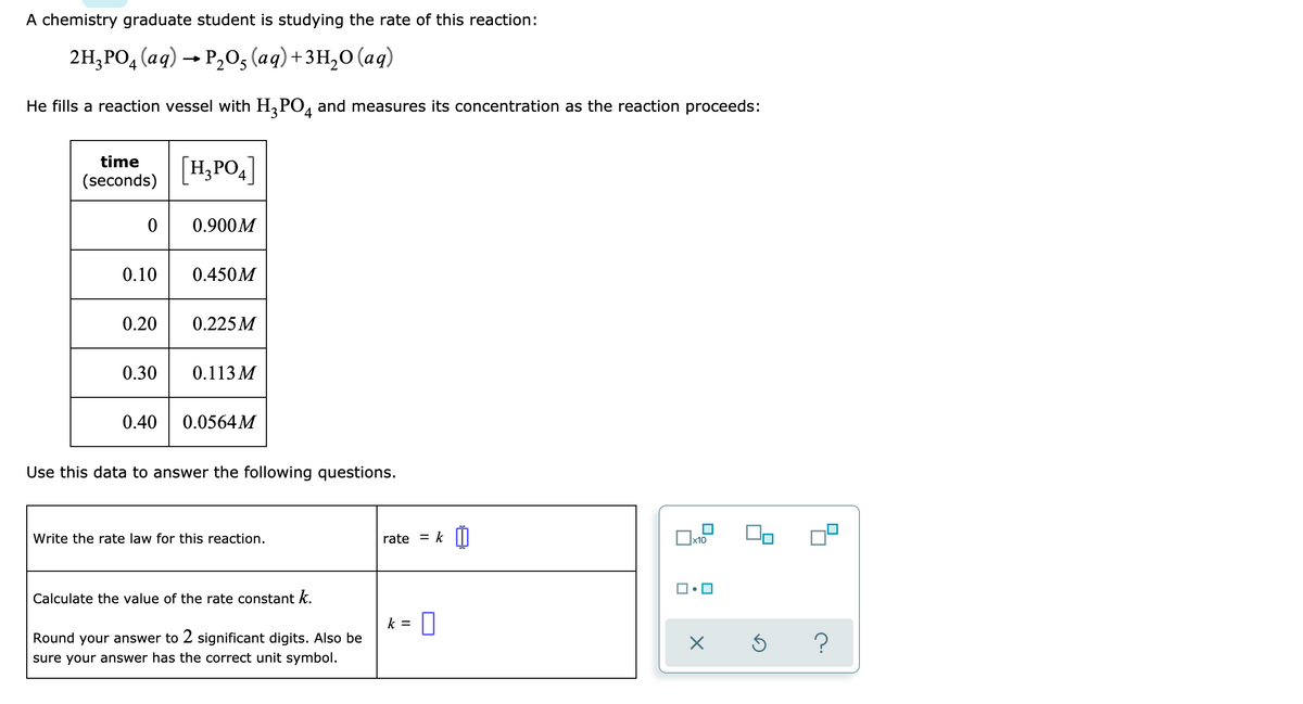 A chemistry graduate student is studying the rate of this reaction:
2H₂PO4 (aq) → P₂O, (aq) + 3H₂O (aq)
He fills a reaction vessel with H₂PO4 and measures its concentration as the reaction proceeds:
time
(seconds)
0
0.10
0.30
[H₂PO4]
0.40
0.900M
0.20 0.225M
0.450M
0.113 M
0.0564M
Use this data to answer the following questions.
Write the rate law for this reaction.
Calculate the value of the rate constant k.
Round your answer to 2 significant digits. Also be
sure your answer has the correct unit symbol.
rate = k
k = 0
x10
X
Ś
?