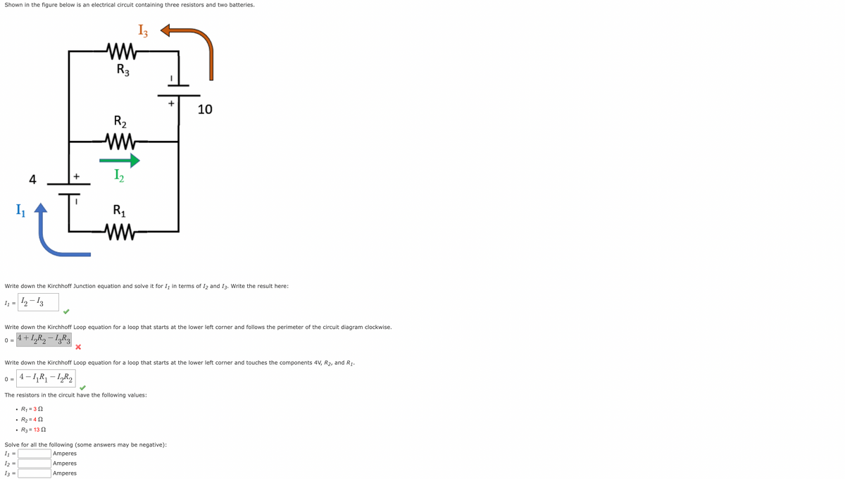 Shown in the figure below is an electrical circuit containing three resistors and two batteries.
1₁
I₁ =
4
0 =
13
ww
R3
R₂
www
1₂
Write down the Kirchhoff Junction equation and solve it for I₁ in terms of I2 and I3. Write the result here:
12-13
X
R₁
ww
R3 = 132
Write down the Kirchhoff Loop equation for a loop that starts at the lower left corner and follows the perimeter of the circuit diagram clockwise.
4+1₂R₂-13R3
+
The resistors in the circuit have the following values:
• R₁ = 32
• R₂=452
10
Write down the Kirchhoff Loop equation for a loop that starts at the lower left corner and touches the components 4V, R₂, and R₁.
0 = 4-1₁R₁-12R₂
Solve for all the following (some answers may be negative):
I1
Amperes
I2 =
Amperes
I3 =
Amperes