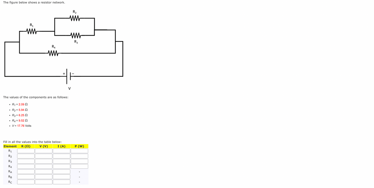 The figure below shows a resistor network.
●
The values of the components are as follows:
R₁ = 2.09 2
R₂ = 5.94 2
R3 = 6.25 2
R4 = 9.52 2
V = 17.76 Volts
R2
R3
Fill in all the values into the table below:
Element R (Ω)
V (V)
I (A)
R1
R4
RA
R₁
ww
RB
R4
ww
Rc
+
R₂
ww
R3
P (W)