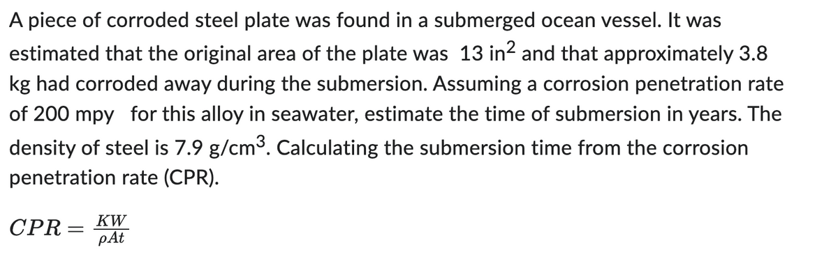 A piece of corroded steel plate was found in a submerged ocean vessel. It was
estimated that the original area of the plate was 13 in² and that approximately 3.8
kg had corroded away during the submersion. Assuming a corrosion penetration rate
of 200 mpy for this alloy in seawater, estimate the time of submersion in years. The
density of steel is 7.9 g/cm³. Calculating the submersion time from the corrosion
penetration rate (CPR).
CPR =
=
ᏦᎳ
pAt