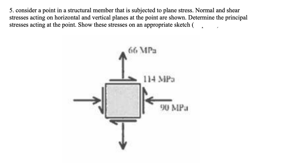 5. consider a point in a structural member that is subjected to plane stress. Normal and shear
stresses acting on horizontal and vertical planes at the point are shown. Determine the principal
stresses acting at the point. Show these stresses on an appropriate sketch
66 MPa
114 MPa
90 MPa