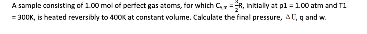 A sample consisting of 1.00 mol of perfect gas atoms, for which Cv,m = R, initially at p1 = 1.00 atm and T1
= 300K, is heated reversibly to 400K at constant volume. Calculate the final pressure, AU, q and w.