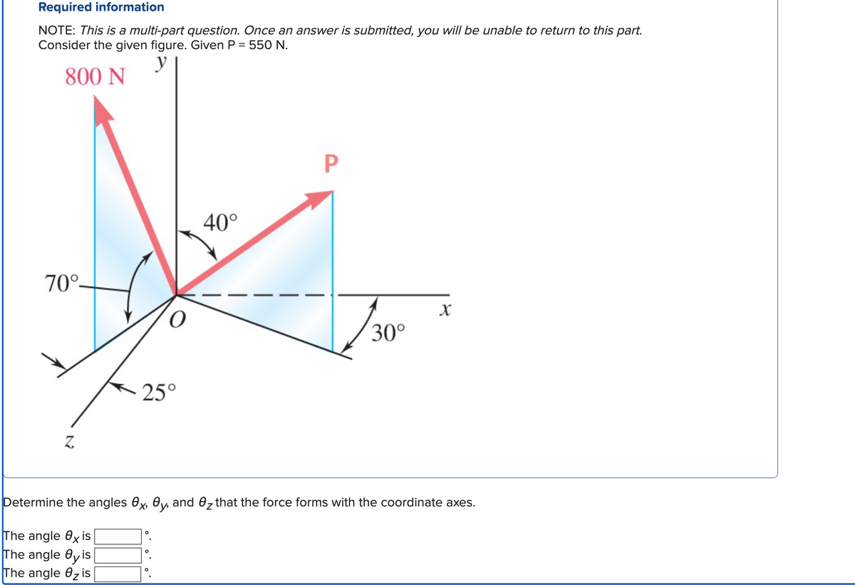 Required information
NOTE: This is a multi-part question. Once an answer is submitted, you will be unable to return to this part.
Consider the given figure. Given P = 550 N.
y
800 N
70°-
Z
O
25°
40°
P
30°
X
Determine the angles x, y, and 0₂ that the force forms with the coordinate axes.
The angle exis
The angle eyis
The angle Ozis