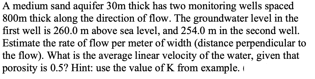 A medium sand aquifer 30m thick has two monitoring wells spaced
800m thick along the direction of flow. The groundwater level in the
first well is 260.0 m above sea level, and 254.0 m in the second well.
Estimate the rate of flow per meter of width (distance perpendicular to
the flow). What is the average linear velocity of the water, given that
porosity is 0.5? Hint: use the value of K from example.