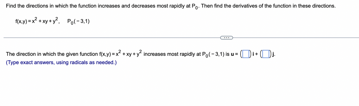 Find the directions in which the function increases and decreases most rapidly at Po. Then find the derivatives of the function in these directions.
f(x,y)=x² + xy + y², Po(-3,1)
The direction in which the given function f(x,y) = x² + xy + y² increases most rapidly at Po(-3,1) is u = i + j.
(Type exact answers, using radicals as needed.)