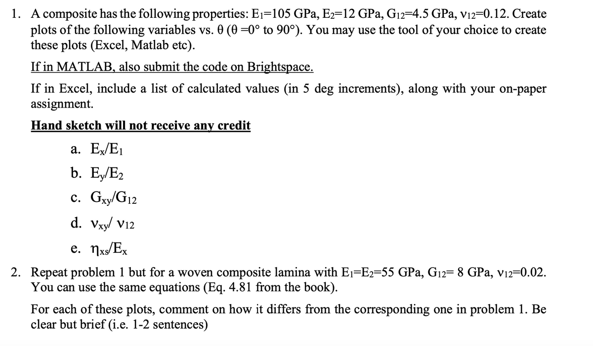 1. A composite has the following properties: E1=105 GPa, E2-12 GPa, G12=4.5 GPa, v12=0.12. Create
plots of the following variables vs. 0 (0 =0° to 90°). You may use the tool of your choice to create
these plots (Excel, Matlab etc).
If in MATLAB, also submit the code on Brightspace.
If in Excel, include a list of calculated values (in 5 deg increments), along with your on-paper
assignment.
Hand sketch will not receive any credit
a. Ex/E1
b. Ey/E2
c. Gxy/G12
d. Vxy/ V12
e. nxs/Ex
2. Repeat problem 1 but for a woven composite lamina with E1=E2=55 GPa, G12= 8 GPa, v12=0.02.
You can use the same equations (Eq. 4.81 from the book).
For each of these plots, comment on how it differs from the corresponding one in problem 1. Be
clear but brief (i.e. 1-2 sentences)