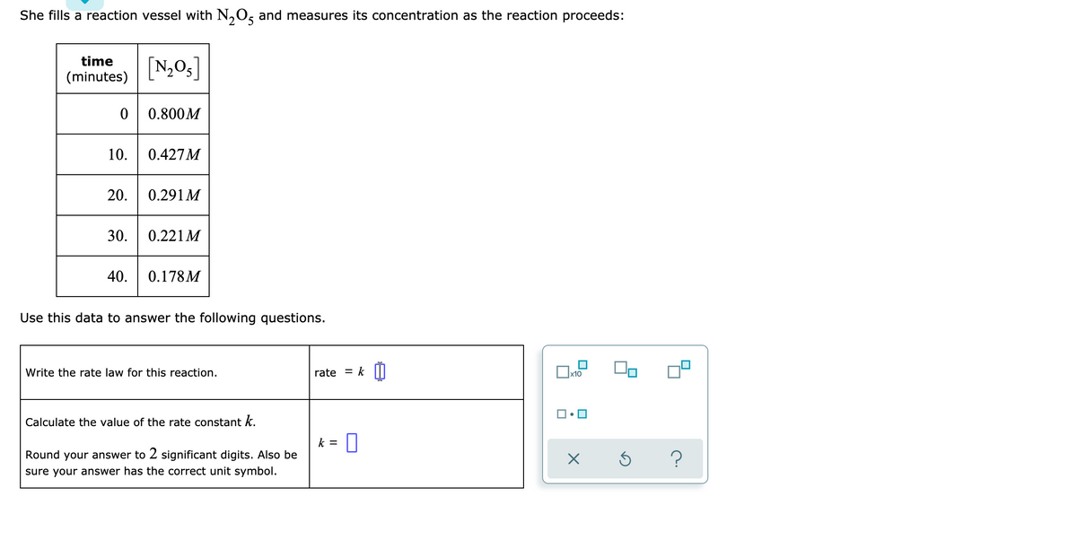 She fills a reaction vessel with N₂O5 and measures its concentration as the reaction proceeds:
[N₂O5]
time
(minutes)
0 0.800M
10. 0.427M
20. 0.291M
30. 0.221 M
40. 0.178M
Use this data to answer the following questions.
Write the rate law for this reaction.
Calculate the value of the rate constant k.
Round your answer to 2 significant digits. Also be
sure your answer has the correct unit symbol.
rate = k 0
k = 0
0x₁
x10
0
5
?